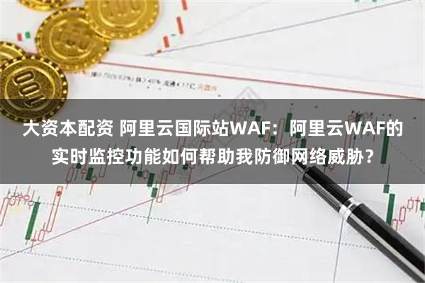 大资本配资 阿里云国际站WAF：阿里云WAF的实时监控功能如何帮助我防御网络威胁？