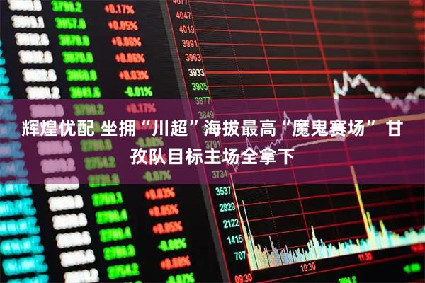 辉煌优配 坐拥“川超”海拔最高“魔鬼赛场” 甘孜队目标主场全拿下