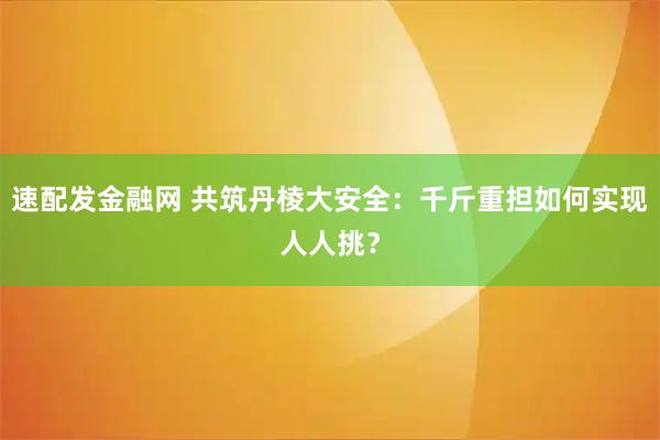 速配发金融网 共筑丹棱大安全：千斤重担如何实现人人挑？