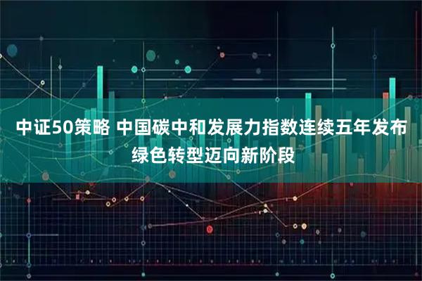 中证50策略 中国碳中和发展力指数连续五年发布 绿色转型迈向新阶段