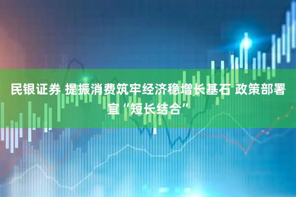民银证券 提振消费筑牢经济稳增长基石 政策部署宜“短长结合”