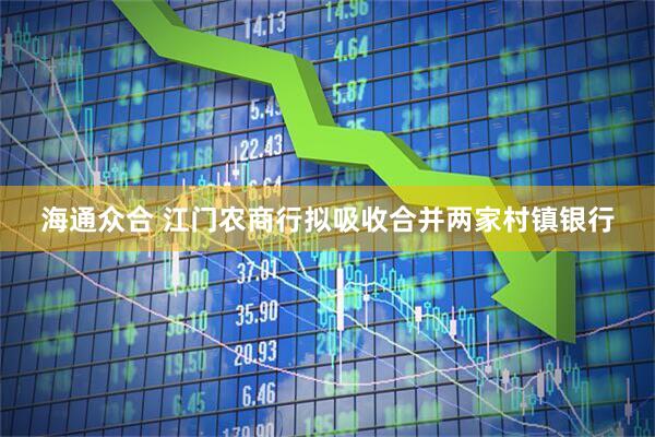 海通众合 江门农商行拟吸收合并两家村镇银行