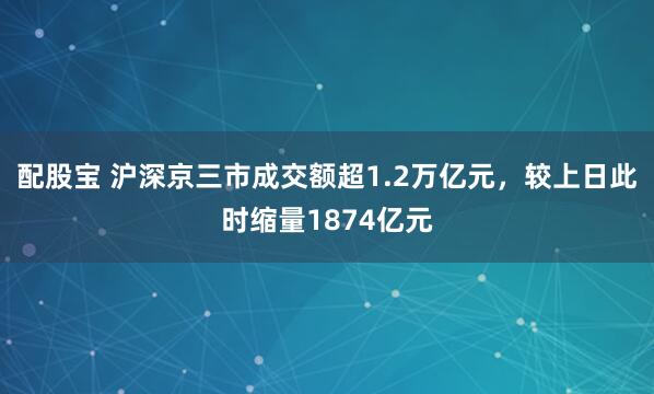 配股宝 沪深京三市成交额超1.2万亿元，较上日此时缩量1874亿元