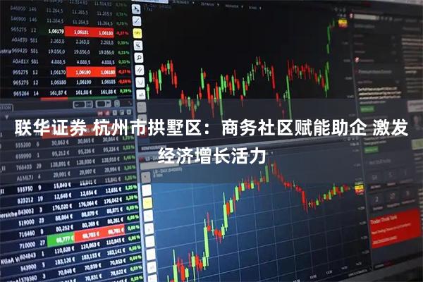 联华证券 杭州市拱墅区：商务社区赋能助企 激发经济增长活力