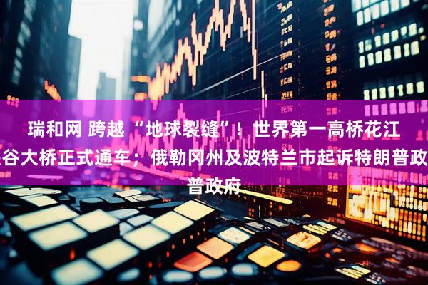 瑞和网 跨越 “地球裂缝”！世界第一高桥花江峡谷大桥正式通车；俄勒冈州及波特兰市起诉特朗普政府