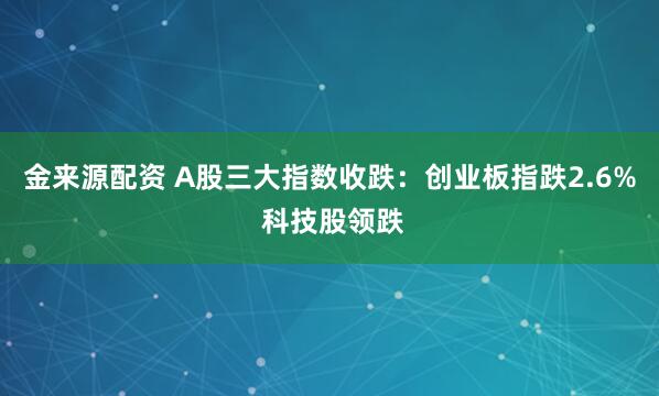 金来源配资 A股三大指数收跌：创业板指跌2.6% 科技股领跌