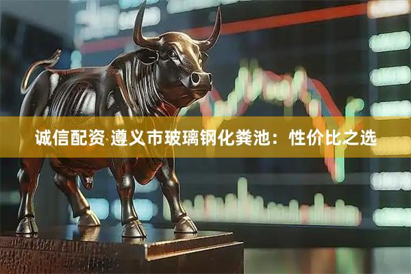 诚信配资 遵义市玻璃钢化粪池：性价比之选