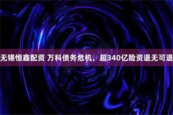 无锡恒鑫配资 万科债务危机，超340亿险资退无可退