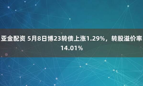 亚金配资 5月8日博23转债上涨1.29%，转股溢价率14.01%
