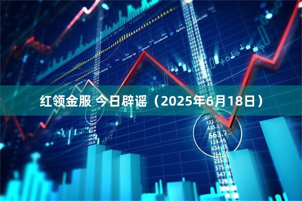 红领金服 今日辟谣（2025年6月18日）