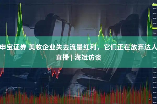 申宝证券 美妆企业失去流量红利，它们正在放弃达人直播 | 海斌访谈