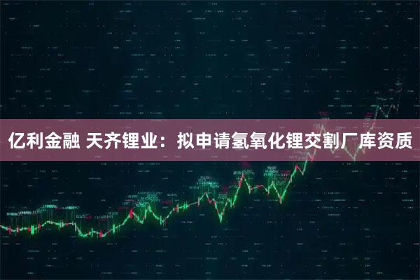 亿利金融 天齐锂业：拟申请氢氧化锂交割厂库资质
