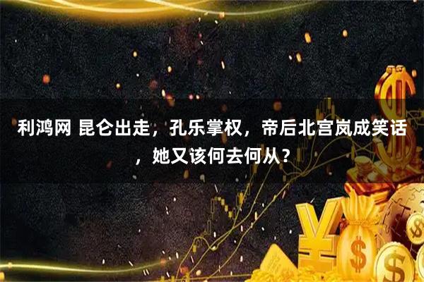 利鸿网 昆仑出走，孔乐掌权，帝后北宫岚成笑话，她又该何去何从？