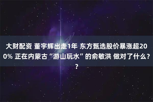 大财配资 董宇辉出走1年 东方甄选股价暴涨超200% 正在内蒙古“游山玩水”的俞敏洪 做对了什么?