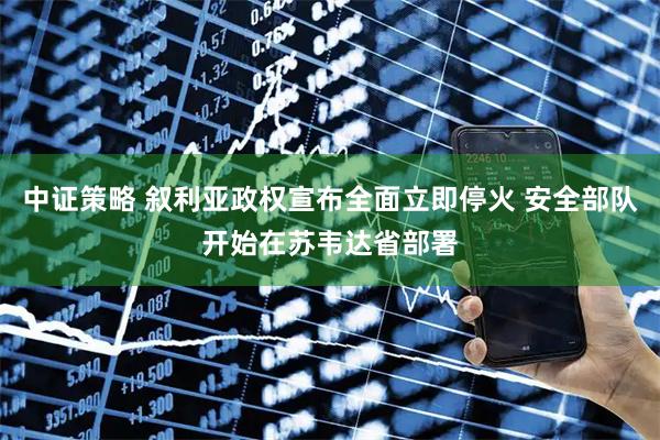 中证策略 叙利亚政权宣布全面立即停火 安全部队开始在苏韦达省部署