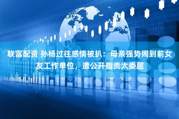 联富配资 孙杨过往感情被扒：母亲强势闹到前女友工作单位，遭公开指责太委屈
