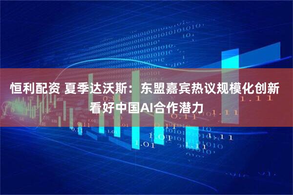 恒利配资 夏季达沃斯：东盟嘉宾热议规模化创新 看好中国AI合作潜力