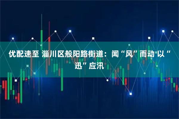 优配速至 淄川区般阳路街道：闻“风”而动 以“迅”应汛