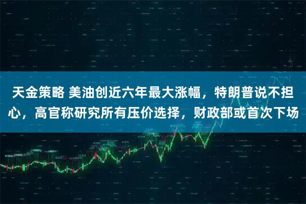 天金策略 美油创近六年最大涨幅，特朗普说不担心，高官称研究所有压价选择，财政部或首次下场