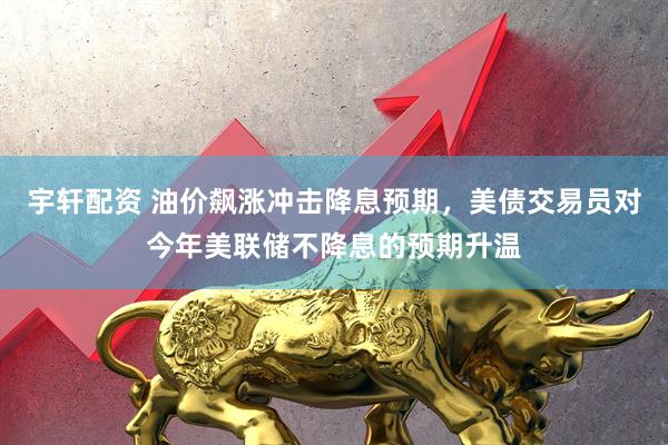 宇轩配资 油价飙涨冲击降息预期，美债交易员对今年美联储不降息的预期升温
