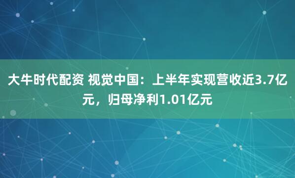 大牛时代配资 视觉中国：上半年实现营收近3.7亿元，归母净利1.01亿元