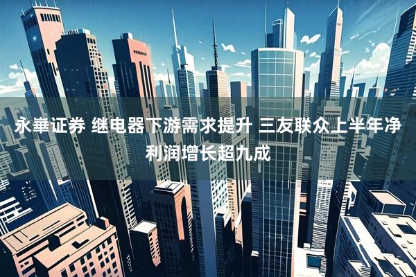 永崋证券 继电器下游需求提升 三友联众上半年净利润增长超九成